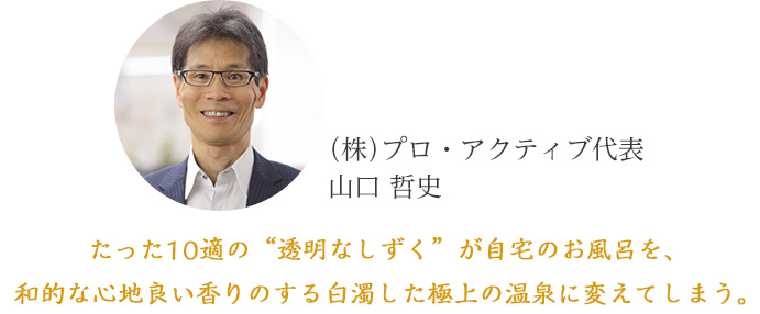 株式会社プロ・アクティブ代表山口哲史「たった10適の"透明なしずく"が自宅のお風呂を、和的な心地良い香りのする白濁した極上の温泉に変えてしまう」